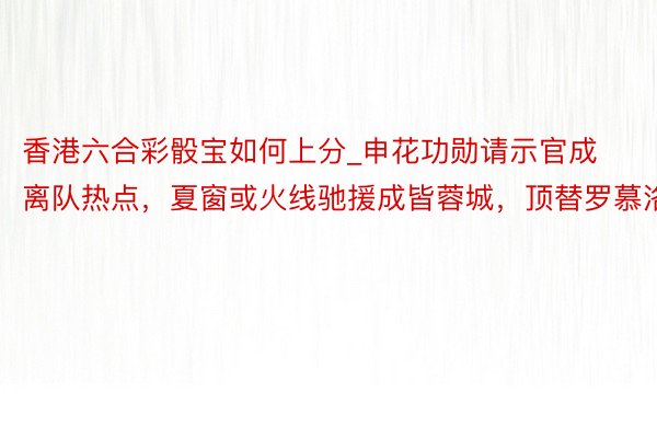 香港六合彩骰宝如何上分_申花功勋请示官成离队热点，夏窗或火线驰援成皆蓉城，顶替罗慕洛