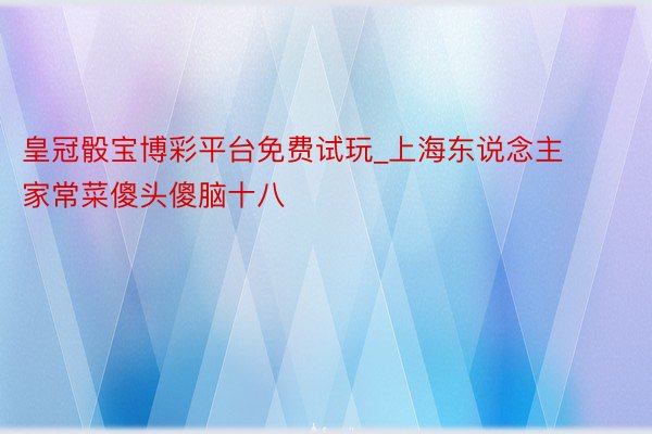 皇冠骰宝博彩平台免费试玩_上海东说念主家常菜傻头傻脑十八