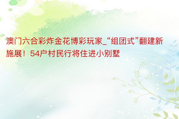 澳门六合彩炸金花博彩玩家_“组团式”翻建新施展！54户村民行