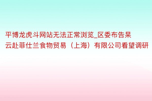 平博龙虎斗网站无法正常浏览_区委布告杲云赴菲仕兰食物贸易（上