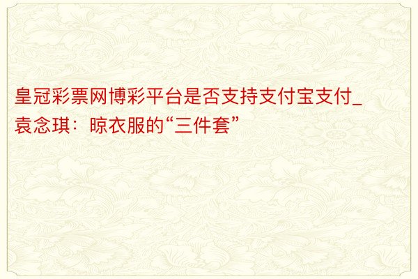 皇冠彩票网博彩平台是否支持支付宝支付_袁念琪：晾衣服的“三件