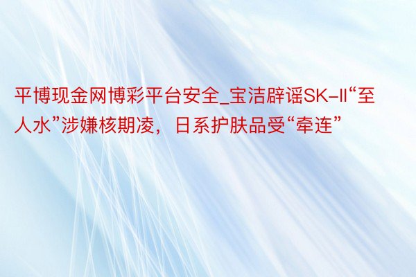 平博现金网博彩平台安全_宝洁辟谣SK-II“至人水”涉嫌核期