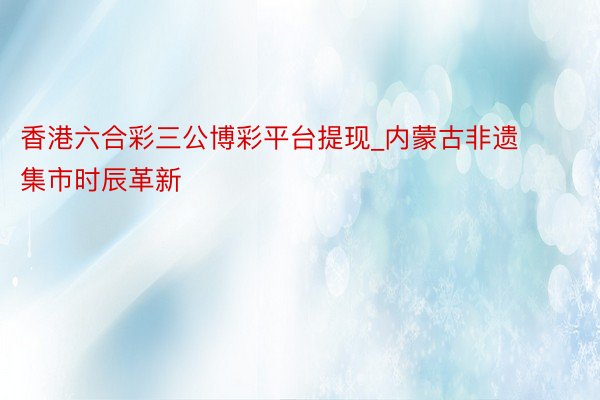 香港六合彩三公博彩平台提现_内蒙古非遗集市时辰革新