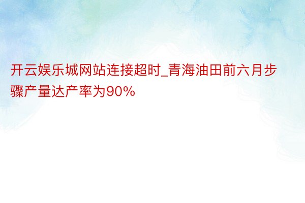 开云娱乐城网站连接超时_青海油田前六月步骤产量达产率为90%