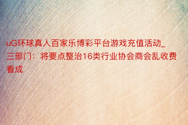 uG环球真人百家乐博彩平台游戏充值活动_三部门：将要点整治1